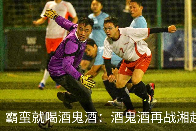 霸蛮就喝酒鬼酒：酒鬼酒再战湘超，与湖湘精神共振
